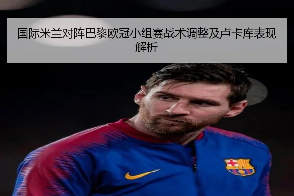 国际米兰对阵巴黎欧冠小组赛战术调整及卢卡库表现解析